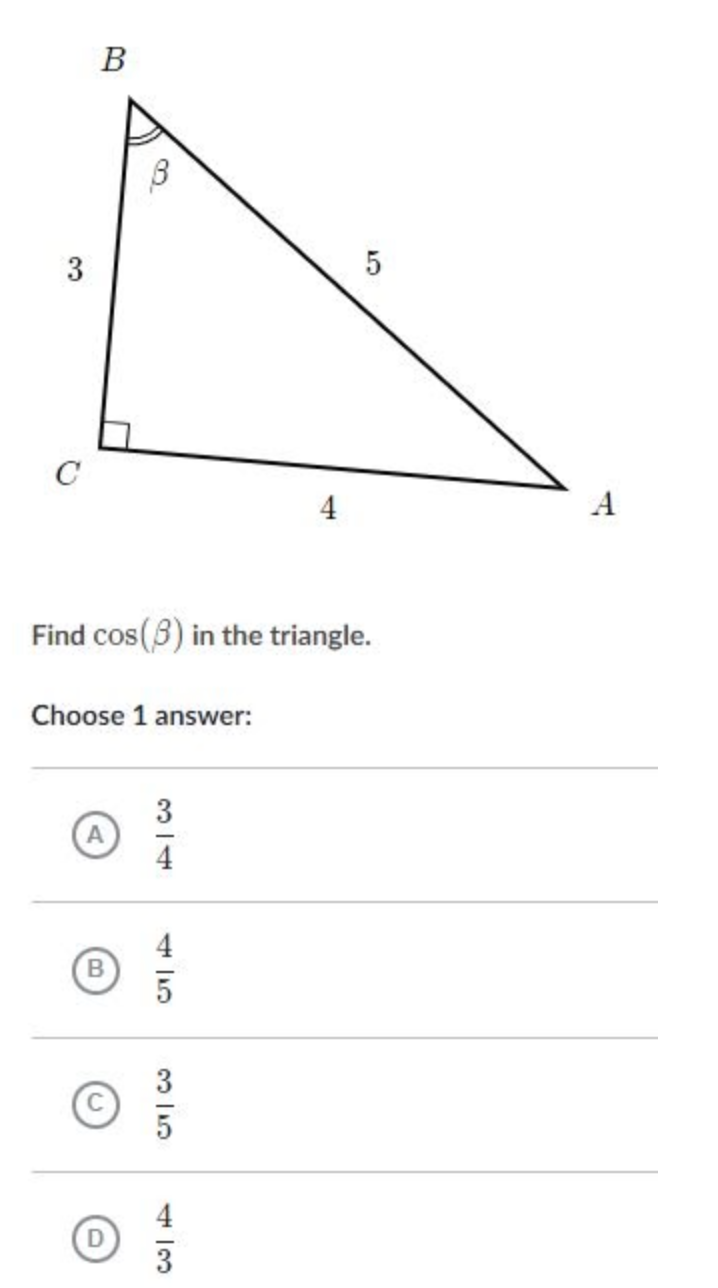 ### Problem Statement

Given a right-angled triangle \(ABC\) with a right angle at \(C\), where:
- \(AB = 5\)
- \(AC = 4\)
- \(BC = 3\)

Find \(\cos(\beta)\) where \(\beta\) is the angle at vertex \(B\).

### Diagram Explanation

The diagram shows a right-angled triangle \(ABC\):
- The hypotenuse \(AB\) measures 5 units.
- The side \(AC\) adjacent to angle \(\beta\) measures 4 units.
- The side \(BC\) opposite angle \(\beta\) measures 3 units.

### Question

Find \(\cos(\beta)\) in the triangle.

Choose 1 answer:

A. \(\dfrac{3}{4}\)

B. \(\dfrac{4}{5}\)

C. \(\dfrac{3}{5}\)

D. \(\dfrac{4}{3}\)

### Solution

For angle \(\beta\), use the cosine function defined as \(\cos(\beta) = \dfrac{\text{adjacent}}{\text{hypotenuse}}\).
- Adjacent side to \(\beta\): \(AC = 4\)
- Hypotenuse: \(AB = 5\)

Thus, \(\cos(\beta) = \dfrac{4}{5}\).

Therefore, the correct answer is:

**B. \(\dfrac{4}{5}\)**