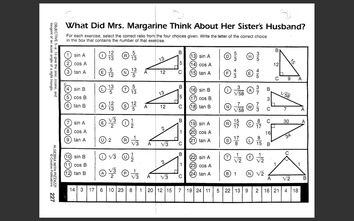 # What Did Mrs. Margarine Think About Her Sister's Husband?

### Objective: 
To give the sine, cosine, and tangent of an acute angle of a right triangle.

### Instructions:
For each exercise, select the correct ratio from the four choices given. Write the letter of the correct choice in the box that contains the number of that exercise.

### Problems and Choices:
1. **sin A**
   - Options: 
     - L) 12/13
     - I) 5/13
     - E) 5/12
     - R) 13/5
   - Triangle: Right triangle with hypotenuse = 13, side adjacent to angle A = 12, side opposite angle A = 5

2. **cos A**
   - Options: 
     - L) 12/13
     - I) 5/13
     - E) 5/12
     - R) 13/5
   - Triangle: Same as above

3. **tan A**
   - Options: 
     - L) 12/13
     - I) 5/13
     - E) 5/12
     - R) 13/5
   - Triangle: Same as above

4. **sin B**
   - Options: 
     - L) 13/5
     - T) 5/13
     - A) 12/13
     - S) 12/5
   - Triangle: Right triangle with hypotenuse = 13, side adjacent to angle A = 12, side opposite angle A = 5

5. **cos B**
   - Options: 
     - L) 13/5
     - T) 5/13
     - A) 12/13
     - S) 12/5
   - Triangle: Same as above

6. **tan B**
   - Options: 
     - L) 13/5
     - T) 5/13
     - A) 12/13
     - S) 12/5
   - Triangle: Same as above

7. **sin A**
   - Options: 
     - E) √3/2
     - I) 1/2
     - U) 2
     - R) 1/√3
   -