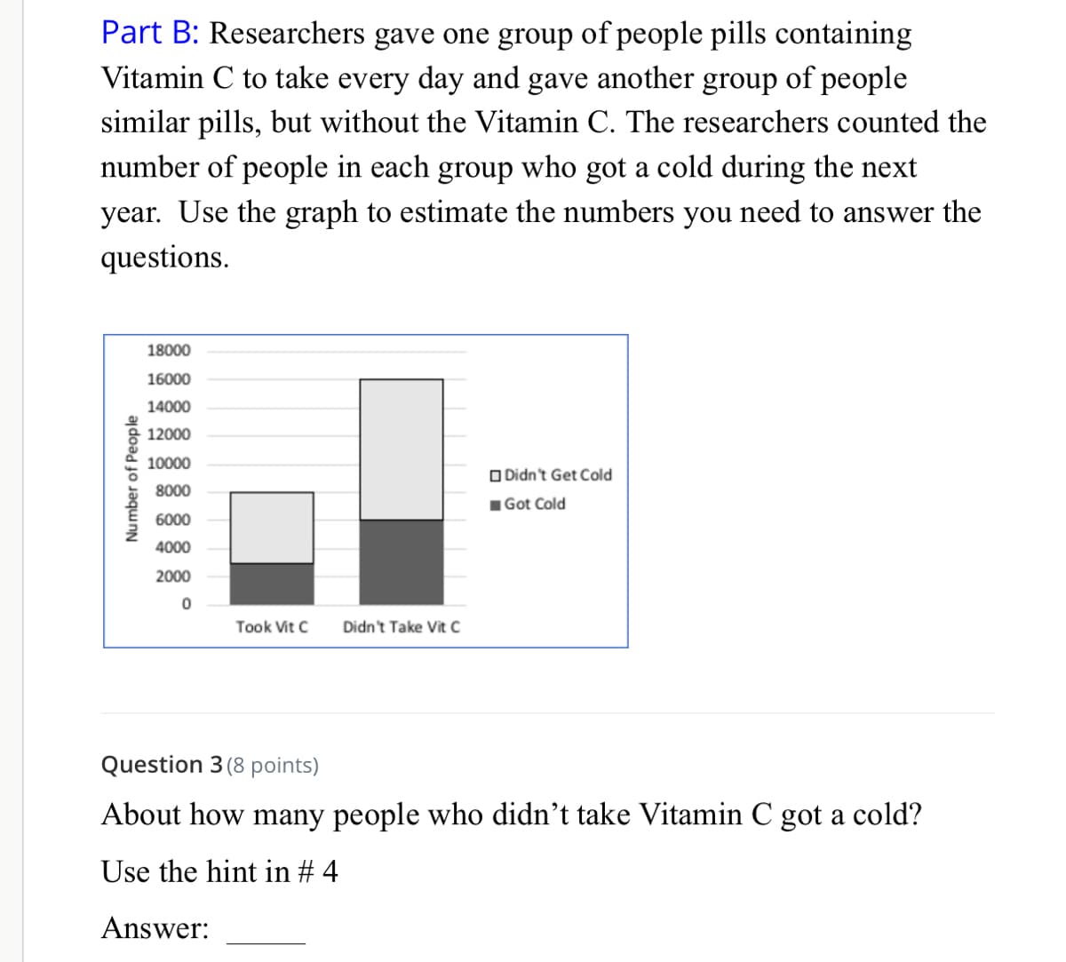 Part B: Researchers gave one group of people pills containing
Vitamin C to take every day and gave another group of people
similar pills, but without the Vitamin C. The researchers counted the
number of people in each group who got a cold during the next
year. Use the graph to estimate the numbers you need to answer the
questions.
18000
16000
14000
12000
10000
O Didn't Get Cold
8000
1Got Cold
6000
4000
2000
Took Vit C
Didn't Take Vit C
Question 3 (8 points)
About how many people who didn't take Vitamin C got a cold?
Use the hint in # 4
Answer:
Number of People
