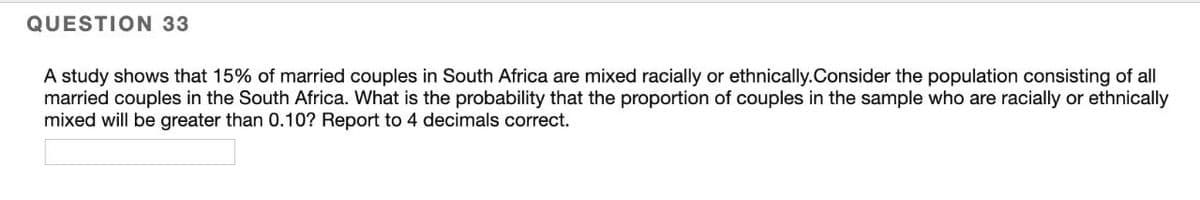 QUESTION 33
A study shows that 15% of married couples in South Africa are mixed racially or ethnically.Consider the population consisting of all
married couples in the South Africa. What is the probability that the proportion of couples in the sample who are racially or ethnically
mixed will be greater than 0.10? Report to 4 decimals correct.
