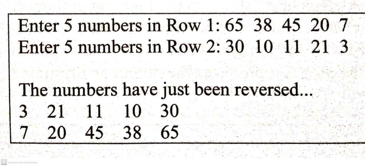 Enter 5 numbers in Row 1: 65 38 45 20 7
Enter 5 numbers in Row 2: 30 10 11 21 3
The numbers have just been reversed...
321 11
10 30
7 20 45 38 65
CS
Scanned with CamScanner
