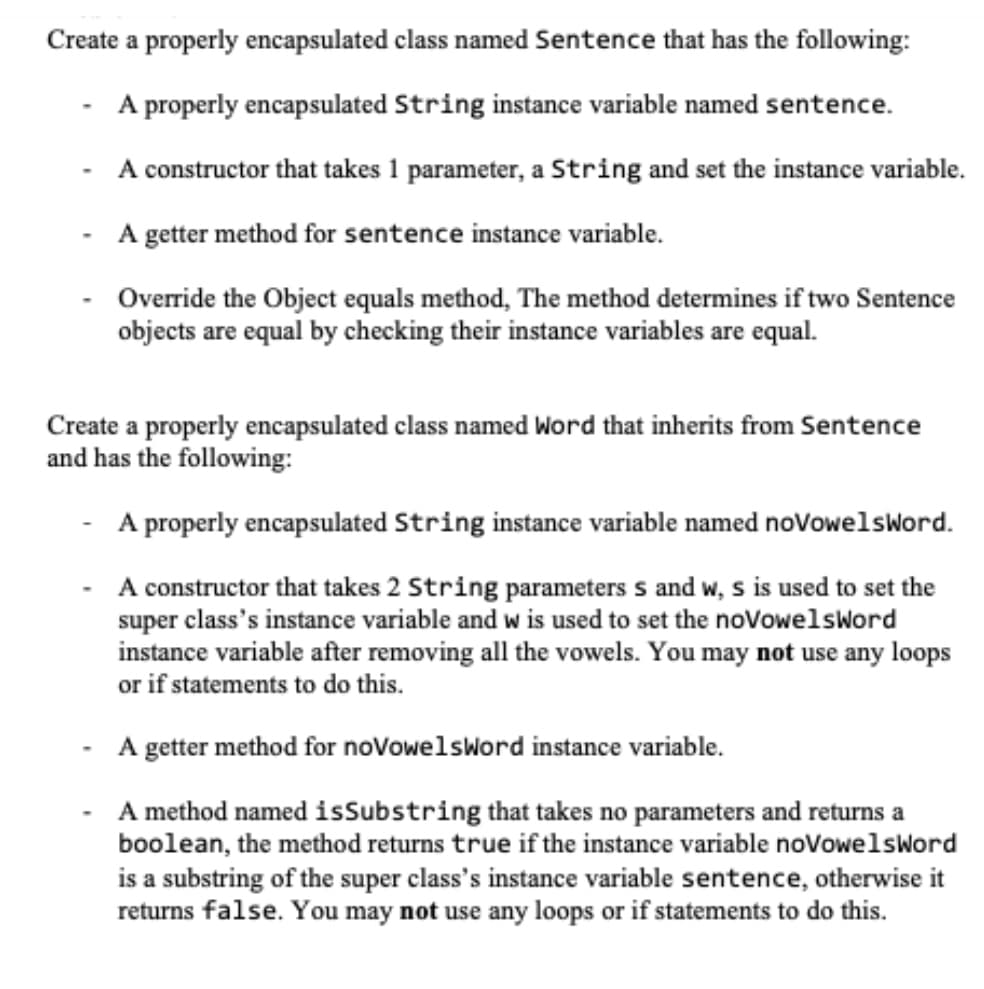 Create a properly encapsulated class named Sentence that has the following:
A properly encapsulated String instance variable named sentence.
A constructor that takes 1 parameter, a String and set the instance variable.
A getter method for sentence instance variable.
Override the Object equals method, The method determines if two Sentence
objects are equal by checking their instance variables are equal.
-
Create a properly encapsulated class named Word that inherits from Sentence
and has the following:
A properly encapsulated String instance variable named novowelsword.
A constructor that takes 2 String parameters s and w, s is used to set the
super class's instance variable and w is used to set the novowelsWord
instance variable after removing all the vowels. You may not use any loops
or if statements to do this.
A getter method for noVowelsword instance variable.
A method named isSubstring that takes no parameters and returns a
boolean, the method returns true if the instance variable noVowelsword
is a substring of the super class's instance variable sentence, otherwise it
returns false. You may not use any loops or if statements to do this.