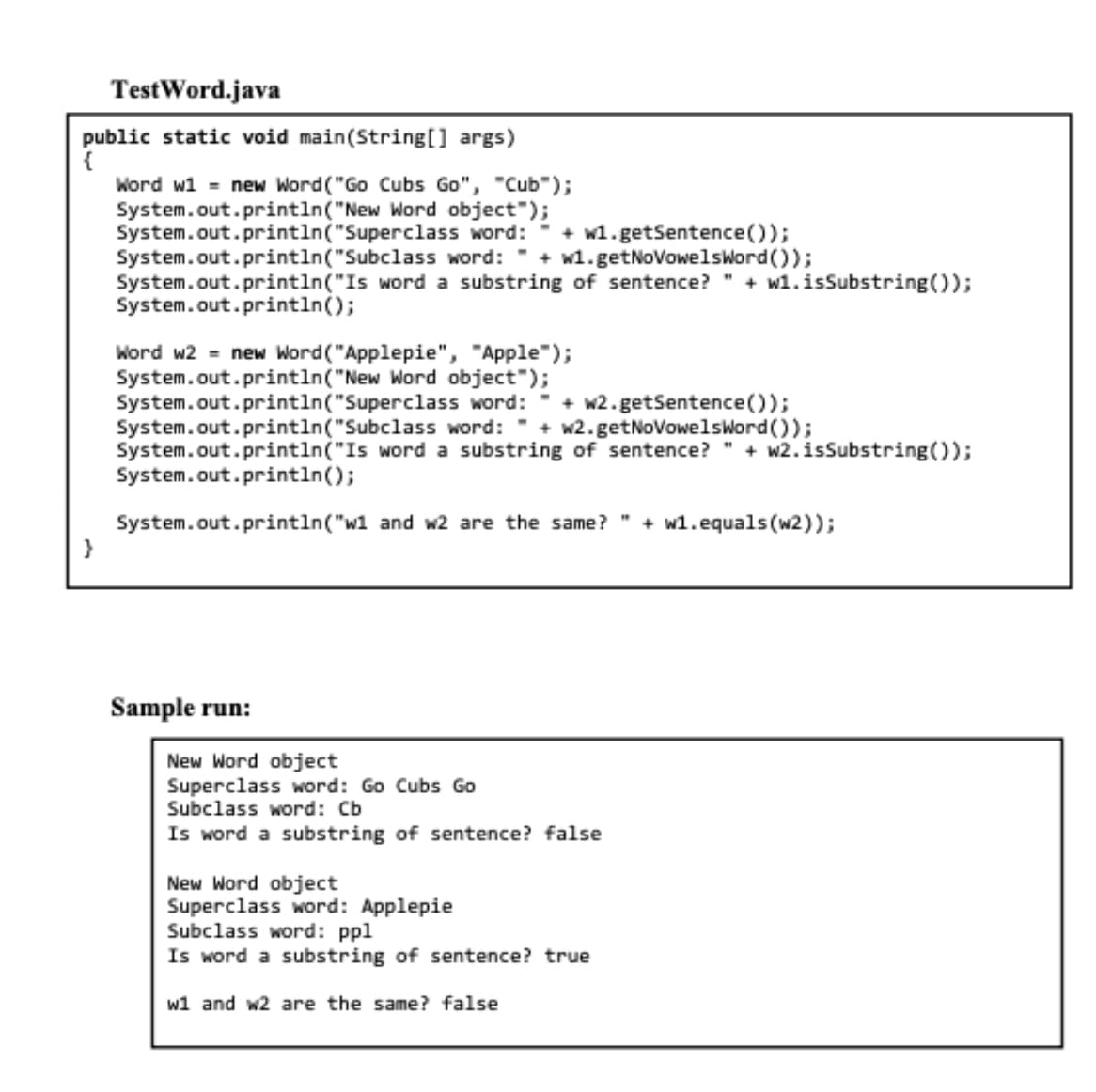 Test Word.java
public static void main(String[] args)
{
Word w1 = new Word ("Go Cubs Go", "Cub");
System.out.println("New Word object");
System.out.println("Superclass
System.out.println("Subclass
System.out.println("Is word a substring of sentence?" + w1.isSubstring());
System.out.println();
}
word: + w1.getSentence());
word: + w1.getNoVowelsword());
Word w2 = new Word ("Applepie", "Apple");
System.out.println("New Word object");
System.out.println("Superclass word: + w2.getSentence());
System.out.println("Subclass
word: + w2.getNoVowelsword());
System.out.println("Is word a substring of sentence?"+w2.isSubstring());
System.out.println();
System.out.println("w1 and w2 are the same?"+w1.equals(w2));
Sample run:
New Word object
Superclass word: Go Cubs Go
Subclass word: Cb
Is word a substring of sentence? false
New Word object
Superclass word: Applepie
Subclass word: ppl
Is word a substring of sentence? true
w1 and w2 are the same? false