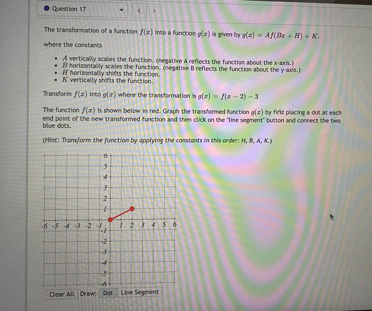 Question 17
<>
The transformation of a function f(x) into a function g(x) is given by g(x) = Af(Bx + H) + K.
where the constants
• A vertically scales the function. (negative A reflects the function about the x-axis.)
• B horizontally scales the function. (negative B reflects the function about the y-axis.)
• H horizontally shifts the function.
• K vertically shifts the function.
Transform f(x) into g(x) where the transformation is g(x) = f (x 2) - 3
%3D
|
The function f(x) is shown below in red. Graph the transformed function g(x) by first placing a dot at each
end point of the new transformed function and then click on the "line segment" button and connect the two
blue dots.
(Hint: Transform the function by applying the constants in this order: H, B, A, K.)
6+
-6 -5 -4 -3 -2 -1
I 2 3 4 5 6
-2
-3
-4
-5
Clear All Draw: Dot
Line Segment
3.
