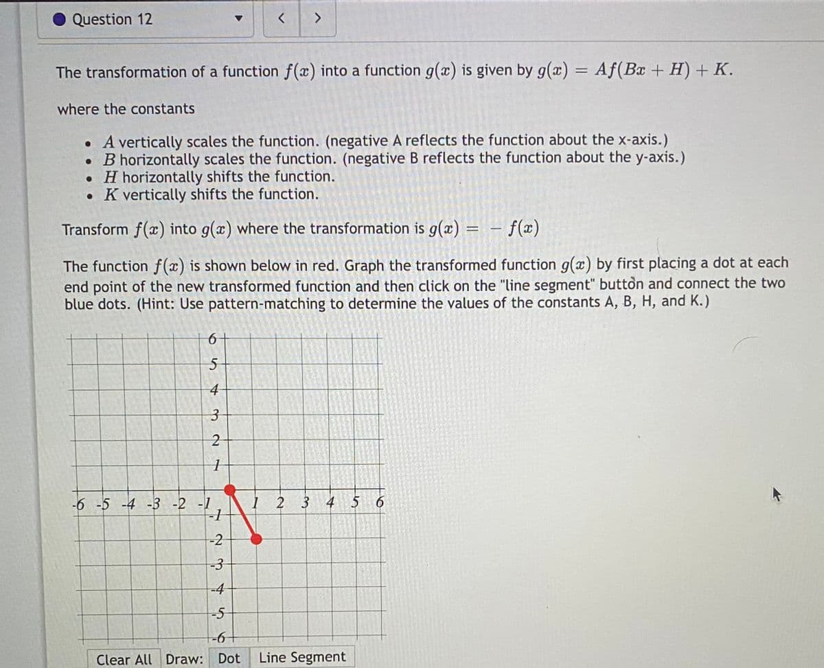 **Transformation of Functions**

The transformation of a function \( f(x) \) into a function \( g(x) \) is given by:

\[ g(x) = Af(Bx + H) + K \]

**Where the constants:**

- \( A \) vertically scales the function. (Negative \( A \) reflects the function about the x-axis.)
- \( B \) horizontally scales the function. (Negative \( B \) reflects the function about the y-axis.)
- \( H \) horizontally shifts the function.
- \( K \) vertically shifts the function.

**Exercise:**

Transform \( f(x) \) into \( g(x) \) where the transformation is \( g(x) = -f(x) \).

The function \( f(x) \) is shown below in red. Graph the transformed function \( g(x) \) by first placing a dot at each endpoint of the new transformed function and then click on the "line segment" button to connect the two blue dots. 

*Hint: Use pattern-matching to determine the values of the constants \( A, B, H, \) and \( K \).*

**Graph Explanation:**

The red line segment is displayed on a coordinate grid. It starts at the point (-2, 1) and ends at the point (1, -2). The task involves transforming this red segment according to the provided transformation rules. Use the interactive features (Dot and Line Segment) to plot the transformed points and connect them.

**Controls:**

- **Clear All:** Clears the graph.
- **Draw:** Allows selecting between placing a **Dot** or drawing a **Line Segment**.