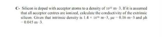 C- Silicon is doped with acceptor atoms to a density of 10 m-3. If it is assumed
that all acceptor centres are ionized, calculate the conductivity of the extrinsic
silicon. Given that intrinsic density is 1.4 x 1016 m-3, ue 0.16 m-3 and uh
-0.045 m 3.
