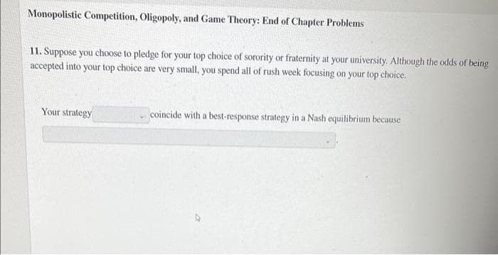 Monopolistic Competition, Oligopoly, and Game Theory: End of Chapter Problems
11. Suppose you choose to pledge for your top choice of sorority or fraternity at your university. Although the odds of being
accepted into your top choice are very small, you spend all of rush week focusing on your top choice.
Your strategy
coincide with a best-response strategy in a Nash equilibrium because