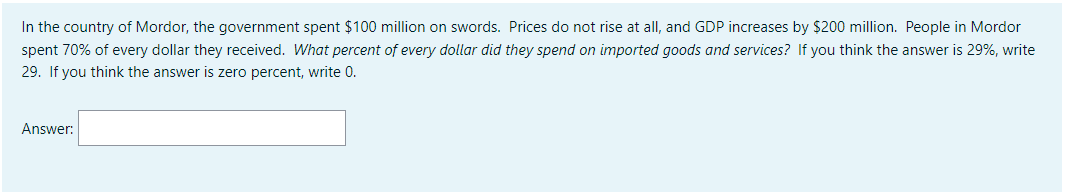 In the country of Mordor, the government spent $100 million on swords. Prices do not rise at all, and GDP increases by $200 million. People in Mordor
spent 70% of every dollar they received. What percent of every dollar did they spend on imported goods and services? If you think the answer is 29%, write
29. If you think the answer is zero percent, write 0.
Answer: