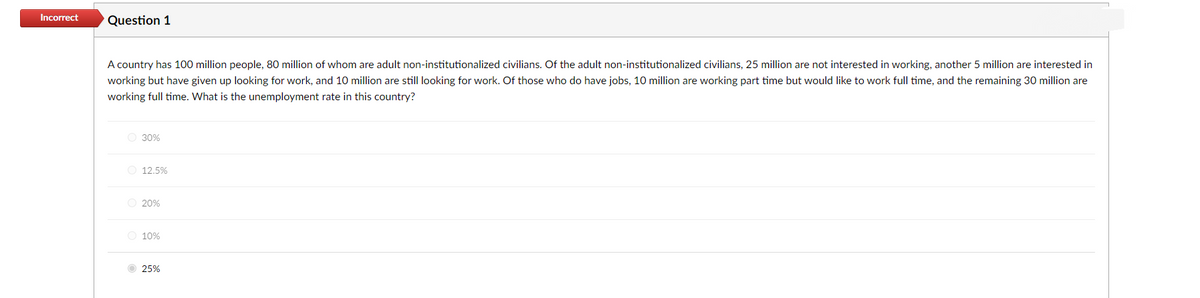 Incorrect
Question 1
A country has 100 million people, 80 million of whom are adult non-institutionalized civilians. Of the adult non-institutionalized civilians, 25 million are not interested in working, another 5 million are interested in
working but have given up looking for work, and 10 million are still looking for work. Of those who do have jobs, 10 million are working part time but would like to work full time, and the remaining 30 million are
working full time. What is the unemployment rate in this country?
O 30%
O 12.5%
O 20%
O 10%
25%