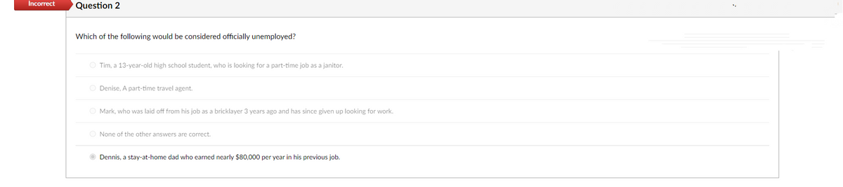Incorrect
Question 2
Which of the following would be considered officially unemployed?
O Tim, a 13-year-old high school student, who is looking for a part-time job as a janitor.
O Denise, A part-time travel agent.
O Mark, who was laid off from his job as a bricklayer 3 years ago and has since given up looking for work.
None of the other answers are correct.
Dennis, a stay-at-home dad who earned nearly $80,000 per year in his previous job.