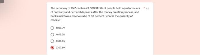 39
The economy of XYZ contains 3,000 $1 bills. If people hold equal amounts
of currency and demand deposits after the money creation process, and
banks maintain a reserve ratio of 30 percent, what is the quantity of
money?
5000.79
4615.38
6500.05
2307.69.