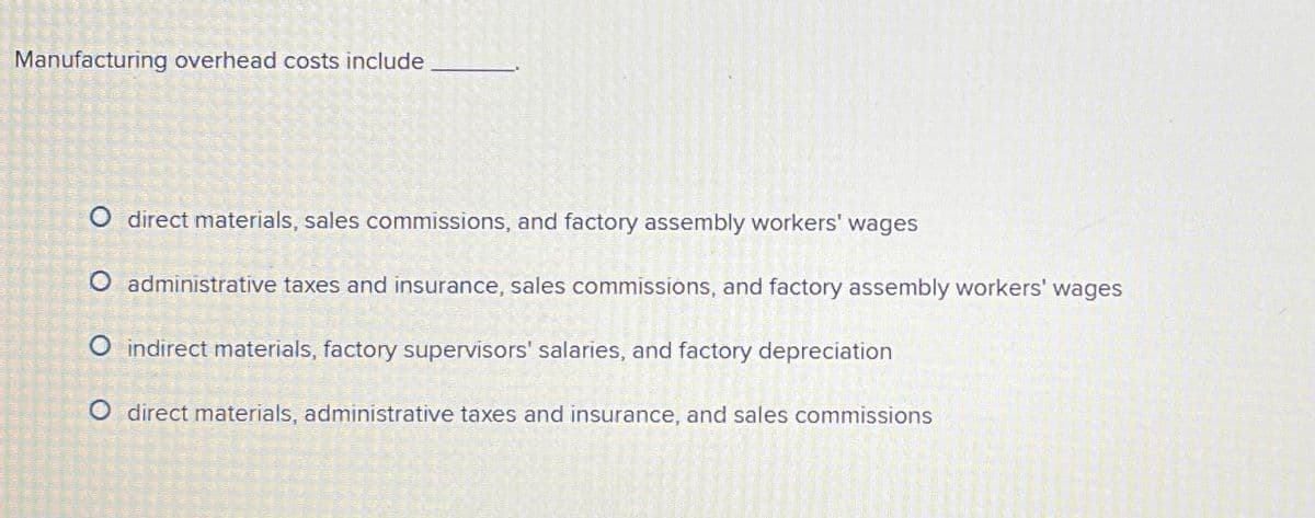 Manufacturing overhead costs include
O direct materials, sales commissions, and factory assembly workers' wages
O administrative taxes and insurance, sales commissions, and factory assembly workers' wages
O indirect materials, factory supervisors' salaries, and factory depreciation
O direct materials, administrative taxes and insurance, and sales commissions