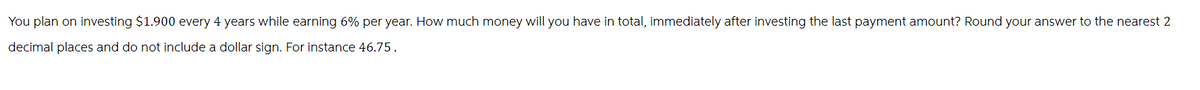 You plan on investing $1.900 every 4 years while earning 6% per year. How much money will you have in total, immediately after investing the last payment amount? Round your answer to the nearest 2
decimal places and do not include a dollar sign. For instance 46.75.