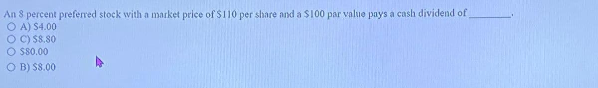 An 8 percent preferred stock with a market price of $110 per share and a $100 par value pays a cash dividend of
O A) $4.00
C) $8.80
O $80.00
O B) $8.00