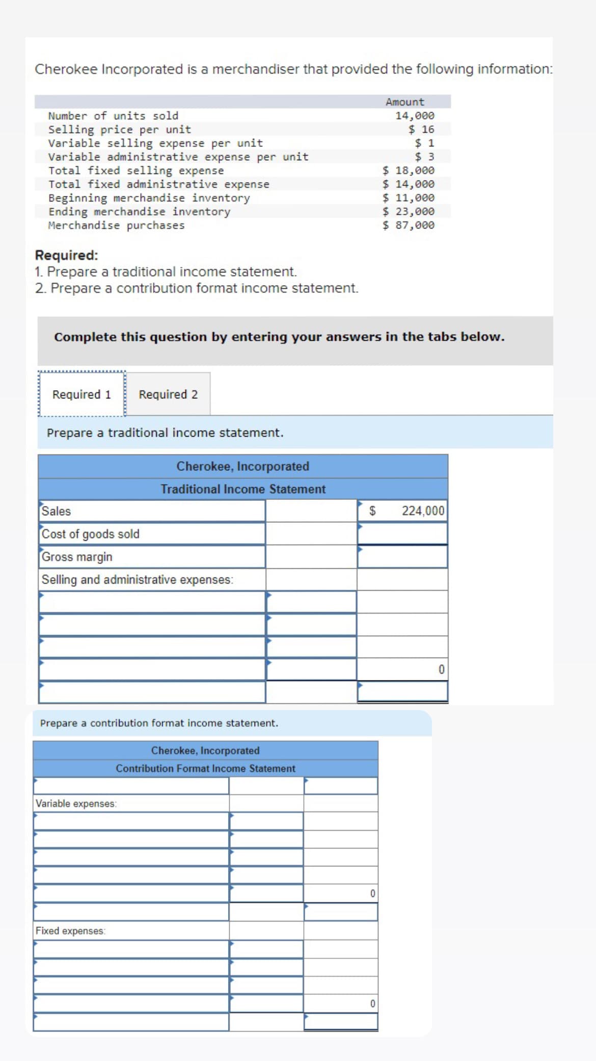 Cherokee Incorporated is a merchandiser that provided the following information:
Number of units sold
Selling price per unit
Variable selling expense per unit
Variable administrative expense per unit
Total fixed selling expense
Total fixed administrative expense
Beginning merchandise inventory
Ending merchandise inventory
Merchandise purchases
Required:
1. Prepare a traditional income statement.
2. Prepare a contribution format income statement.
Required 1 Required 2
Prepare a traditional income statement.
Complete this question by entering your answers in the tabs below.
Sales
Cost of goods sold
Gross margin
Selling and administrative expenses:
Cherokee, Incorporated
Traditional Income Statement
Prepare a contribution format income statement.
Cherokee, Incorporated
Contribution Format Income Statement
Variable expenses:
Fixed expenses:
Amount
0
14,000
$ 16
$1
$3
0
$ 18,000
$ 14,000
$ 11,000
$ 23,000
$ 87,000
$ 224,000
0