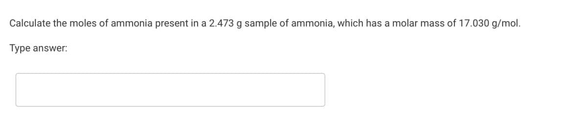 Calculate the moles of ammonia present in a 2.473 g sample of ammonia, which has a molar mass of 17.030 g/mol.
Type answer: