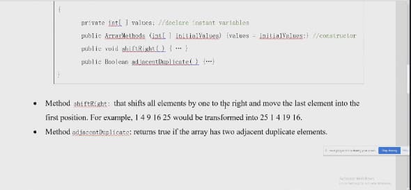 private intl ] values: //declere instant variables
public Arrarlelhads (intl 1 initialialues) (values - initialValuas:) //constructor
public roid shiftRight () { }
public Boolean adjacentluplientel (
• Method shiftRight: that shifts all elements by one to the right and move the last element into the
first position. For exumple, 1 4 9 16 25 would be transformed into 25 1 4 19 16.
• Method adjacentiuplicate: retums true if the array has two adjacent duplicate elements.
Et
Actte Windows
उह 20 द
