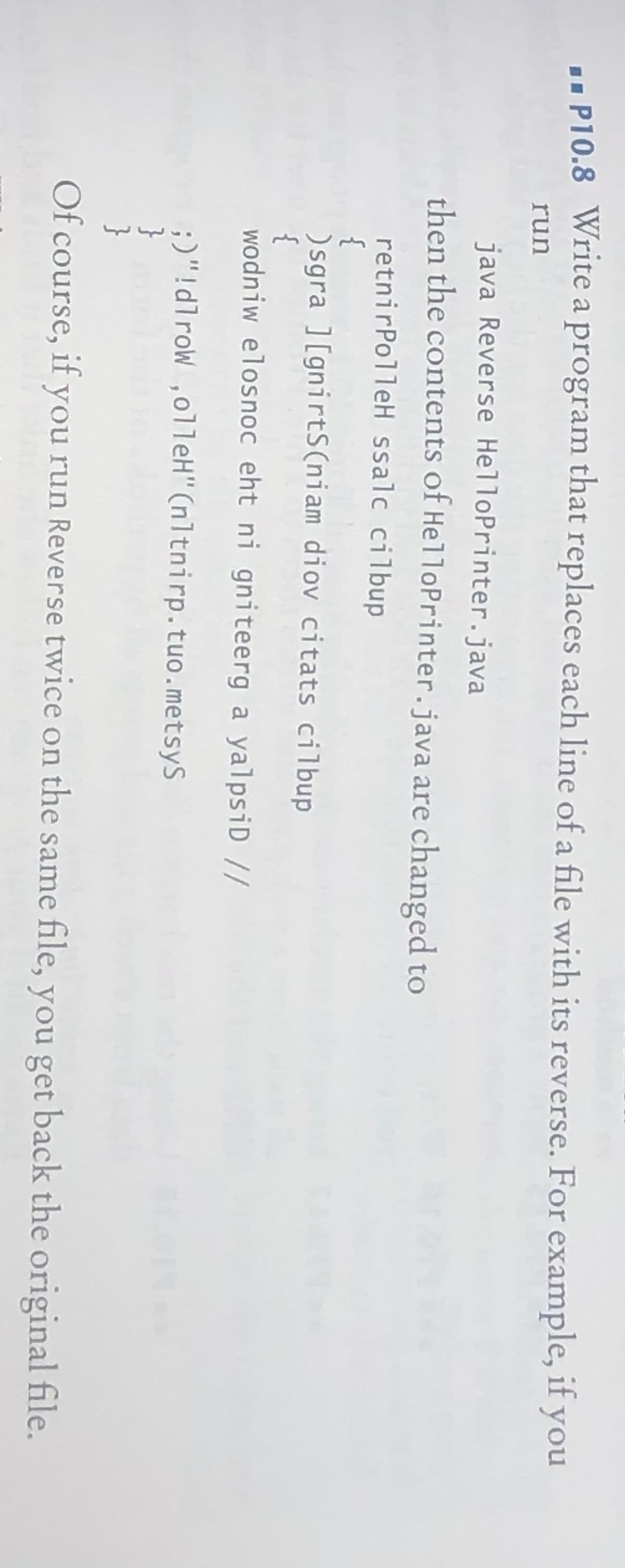 .. P10.8 Write a program that replaces each line of a file with its reverse. For example, if you
run
java Reverse HelloPrinter.java
then the contents of HelloPrinter.java are changed to
retnirPolleH ssalc cilbup
{
) sgra ] [gnirtS(niam diov citats cilbup
{
wodniw elosnoc eht ni gniteerg a yalpsiD//
;)"!dlrow ,olleH"(nltnirp.tuo.metsyS
}
}
Of course, if you run Reverse twice on the same file, you get back the original file.
