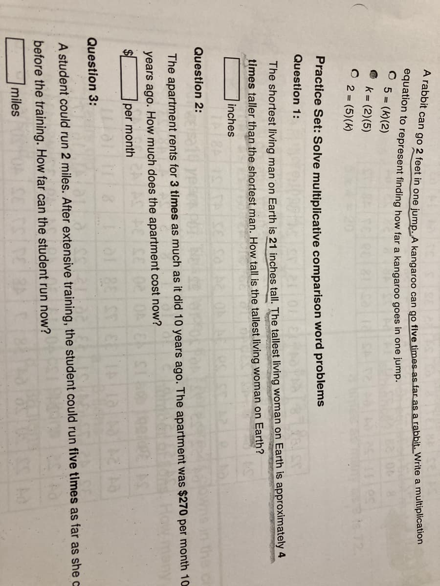 equation to represent finding how far a kangaroo goes in one jump.
5 (k)(2)
k = (2)(5)
O 2 = (5)(k)
s72.
Practice Set: Solve multiplicative comparison word problems
Question 1:
The shortest living man on Earth is 21 inches tall. The tallest living woman on Earth is approximately 4
times taller than the shortest man. How tall is the tallest living woman on Earth?
inches
Question 2:
The apartment rents for 3 times as much as it did 10 years ago. The apartment was $270 per month 10
years ago. How much does the apartment cost now?
$4
per month
Question 3:
A student could run 2 miles. After extensive training, the student could run five times as far as she c
before the training. How far can the student run now?
miles
