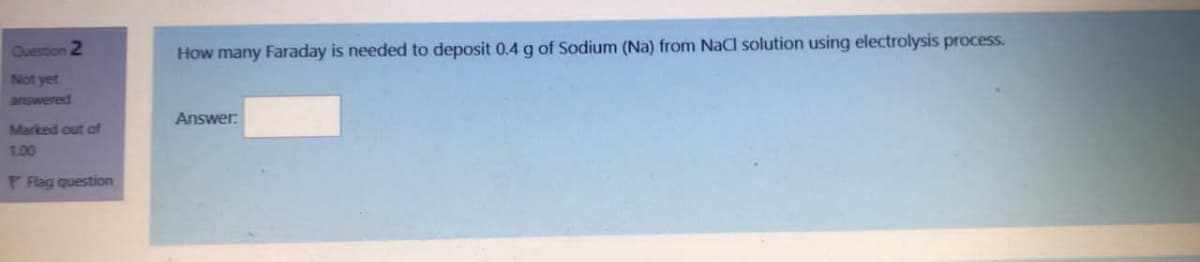 Question 2
How many Faraday is needed to deposit 0.4 g of Sodium (Na) from NaCl solution using electrolysis process.
Not yet
answered
Answer:
Marked out of
1.00
P Flag question
