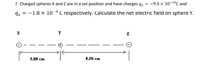 7. Charged spheres X and Z are in a set position and have charges qx = -9.4 x 10-1⁰C and
qz = -1.8 x 10-9 C respectively. Calculate the net electric field on sphere Y.
X
Z
8.50 cm
5.00 cm