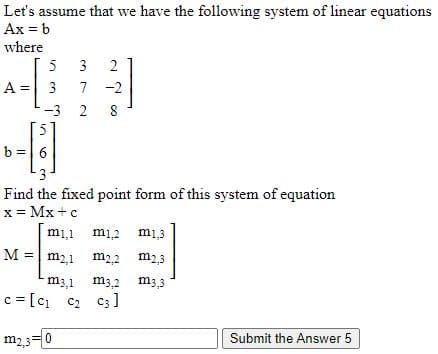 Let's assume that we have the following system of linear equations
Ax = b
where
5
3
A =
3
7
-2
-3
2 8
5
b =| 6
Find the fixed point form of this system of equation
x = Mx +c
mi1
mi2
mi3
M = m2,1
m22
m2,3
m3,1
m3,2 m3,3
c = [c c2 c3]
m2,3=0
Submit the Answer 5
