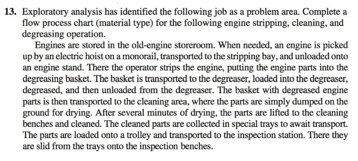 13. Exploratory analysis has identified the following job as a problem area. Complete a
flow process chart (material type) for the following engine stripping, cleaning, and
degreasing operation.
Engines are stored in the old-engine storeroom. When needed, an engine is picked
up by an electric hoist on a monorail, transported to the stripping bay, and unloaded onto
an engine stand. There the operator strips the engine, putting the engine parts into the
degreasing basket. The basket is transported to the degreaser, loaded into the degreaser,
degreased, and then unloaded from the degreaser. The basket with degreased engine
parts is then transported to the cleaning area, where the parts are simply dumped on the
ground for drying. After several minutes of drying, the parts are lifted to the cleaning
benches and cleaned. The cleaned parts are collected in special trays to await transport.
The parts are loaded onto a trolley and transported to the inspection station. There they
are slid from the trays onto the inspection benches.
