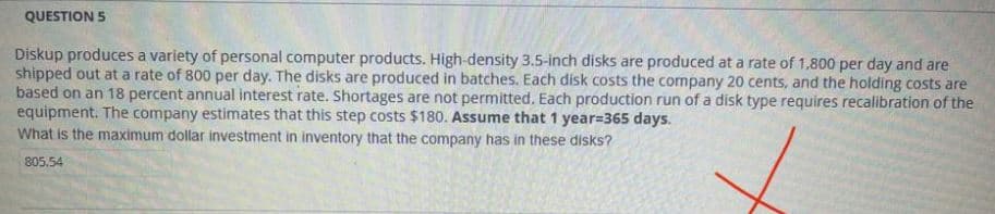 QUESTION 5
Diskup produces a variety of personal computer products. High-density 3.5-inch disks are produced at a rate of 1,800 per day and are
shipped out at a rate of 800 per day. The disks are produced in batches. Each disk costs the company 20 cents, and the holding costs are
based on an 18 percent annual interest rate. Shortages are not permitted. Each production run of a disk type requires recalibration of the
equipment. The company estimates that this step costs $180. Assume that 1 year=365 days.
What is the maximum dollar investment in inventory that the company has in these disks?
805.54
