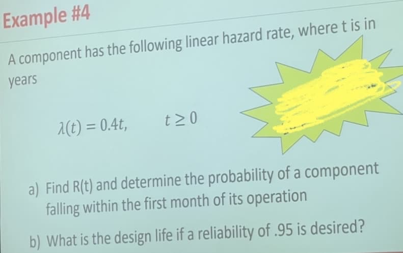 Example #4
A component has the following linear hazard rate, where t is in
years
2(t) = 0.4t,
t >0
%3D
a) Find R(t) and determine the probability of a component
falling within the first month of its operation
b) What is the design life if a reliability of .95 is desired?
