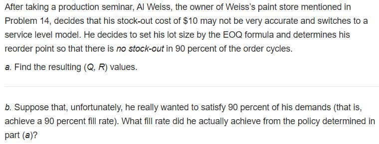 After taking a production seminar, AI Weiss, the owner of Weiss's paint store mentioned in
Problem 14, decides that his stock-out cost of $10 may not be very accurate and switches to a
service level model. He decides to set his lot size by the EOQ formula and determines his
reorder point so that there is no stock-out in 90 percent of the order cycles.
a. Find the resulting (Q, R) values.
b. Suppose that, unfortunately, he really wanted to satisfy 90 percent of his demands (that is,
achieve a 90 percent fill rate). What fill rate did he actually achieve from the policy determined in
part (a)?
