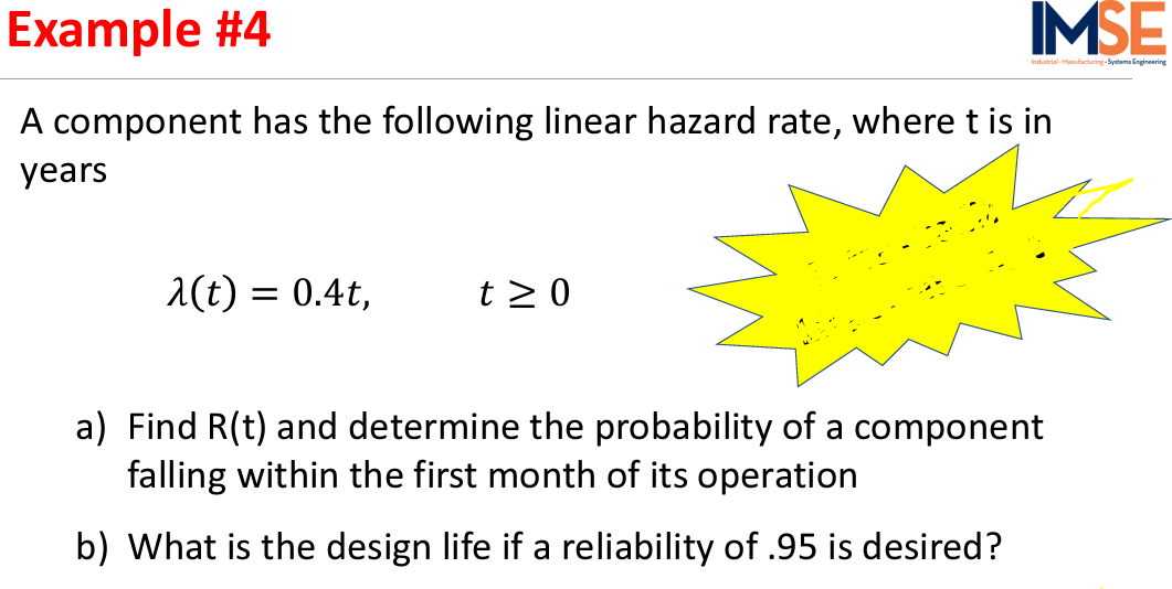 Example #4
IMSE
Indurtrial-Monufact
-Systams Engineering
A component has the following linear hazard rate, where t is in
years
a(t) = 0.4t,
t > 0
a) Find R(t) and determine the probability of a component
falling within the first month of its operation
b) What is the design life if a reliability of .95 is desired?
