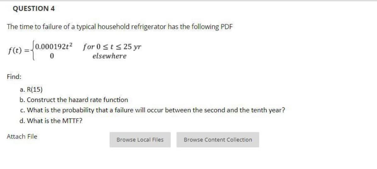 QUESTION 4
The time to failure of a typical household refrigerator has the following PDF
Jo.000192t2 for 0sts 25 yr
f(t)
elsewhere
Find:
a. R(15)
b. Construct the hazard rate function
c. What is the probability that a failure will occur between the second and the tenth year?
d. What is the MTTF?
Attach File
Browse Local Files
Browse Content Collection
