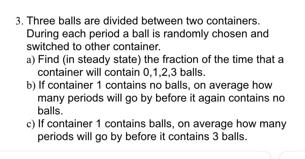 3. Three balls are divided between two containers.
During each period a ball is randomly chosen and
switched to other container.
a) Find (in steady state) the fraction of the time that a
container will contain 0,1,2,3 balls.
b) If container 1 contains no balls, on average how
many periods will go by before it again contains no
balls.
c) If container 1 contains balls, on average how many
periods will go by before it contains 3 balls.
