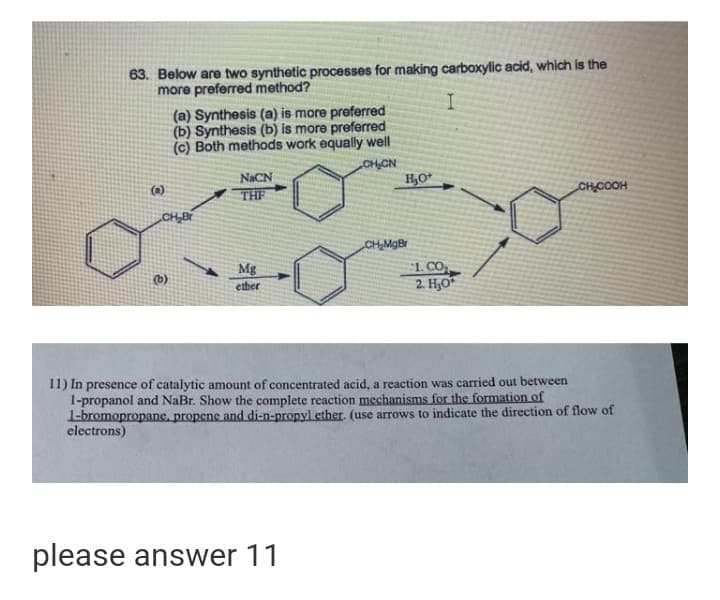 63. Below are two synthetic processes for making carboxylic acid, which is the
more preferred method?
(a) Synthesis (a) is more preferred
(b) Synthesis (b) is more preferred
(c) Both methods work equally well
OH CN
H,O*
NACN
THE
(a)
CHCOOH
CH,Br
CH,MgBr
Mg
1. CO
2. Но
(b)
ether
I1) In presence of catalytic amount of concentrated acid, a reaction was carried out between
1-propanol and NaBr. Show the complete reaction mechanisms for the formation of
I-bromopropane, propene and di-n-propyl ether. (use arrows to indicate the direction of flow of
electrons)
please answer 11
