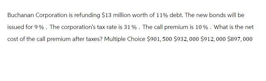 Buchanan Corporation is refunding $13 million worth of 11% debt. The new bonds will be
issued for 9%. The corporation's tax rate is 31% . The call premium is 10% . What is the net
cost of the call premium after taxes? Multiple Choice $901, 500 $932, 000 $912, 000 $897,000