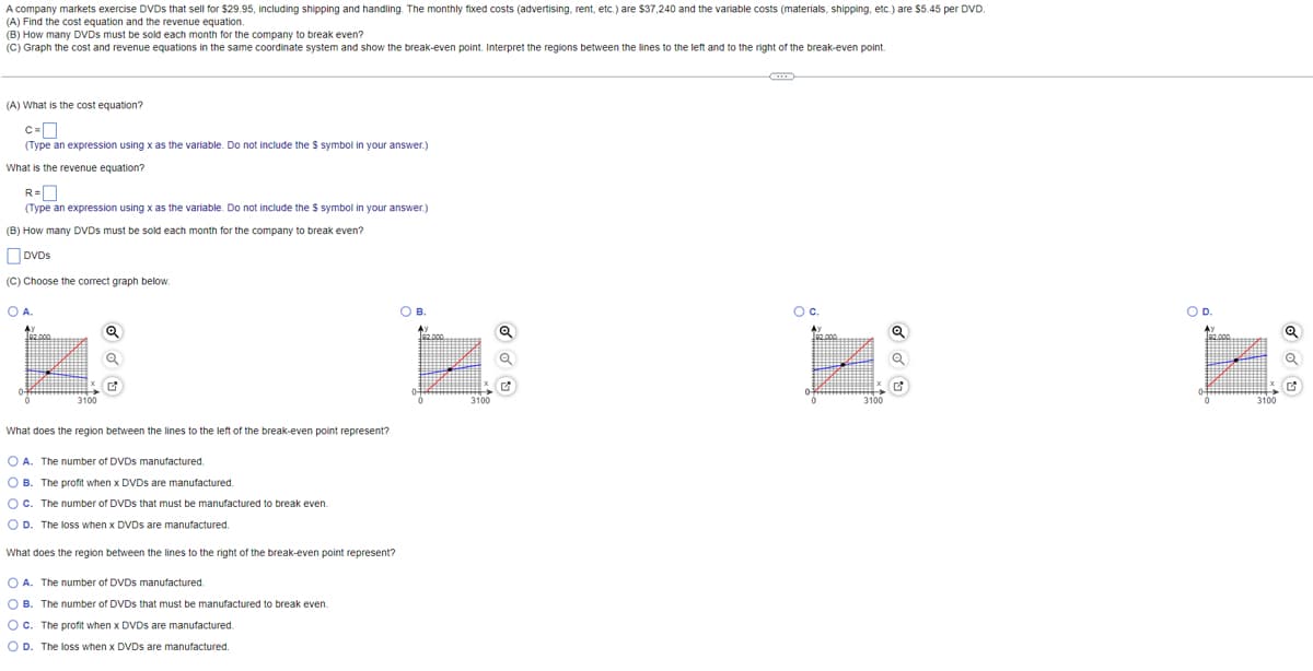 A company markets exercise DVDs that sell for $29.95, including shipping and handling. The monthly fixed costs (advertising, rent, etc.) are $37,240 and the variable costs (materials, shipping, etc.) are $5.45 per DVD.
(A) Find the cost equation and the revenue equation.
(B) How many DVDs must be sold each month for the company to break even?
(C) Graph the cost and revenue equations in the same coordinate system and show the break-even point. Interpret the regions between the lines to the left and to the right of the break-even point.
(A) What is the cost equation?
C=
(Type an expression using x as the variable. Do not include the S symbol in your answer.)
What is the revenue equation?
R=0
(Type an expression using x as the variable. Do not include the $ symbol in your answer.)
(B) How many DVDs must be sold each month for the company to break even?
DVDs
(C) Choose the correct graph below.
O A.
AX
3100
Q
Q
What does the region between the lines to the left of the break-even point represent?
OA. The number of DVDS manufactured.
OB. The profit when x DVDs are manufactured.
OC. The number of DVDs that must be manufactured to break even.
OD. The loss when x DVDs are manufactured.
What does the region between the lines to the right of the break-even point represent?
OA. The number of DVDs manufactured.
OB. The number of DVDs that must be manufactured to break even.
OC. The profit when x DVDs are manufactured.
OD. The loss when x DVDs are manufactured.
O B.
J92.000
04
3100
Q
O C.
3100
Q
Q
O D.
3100