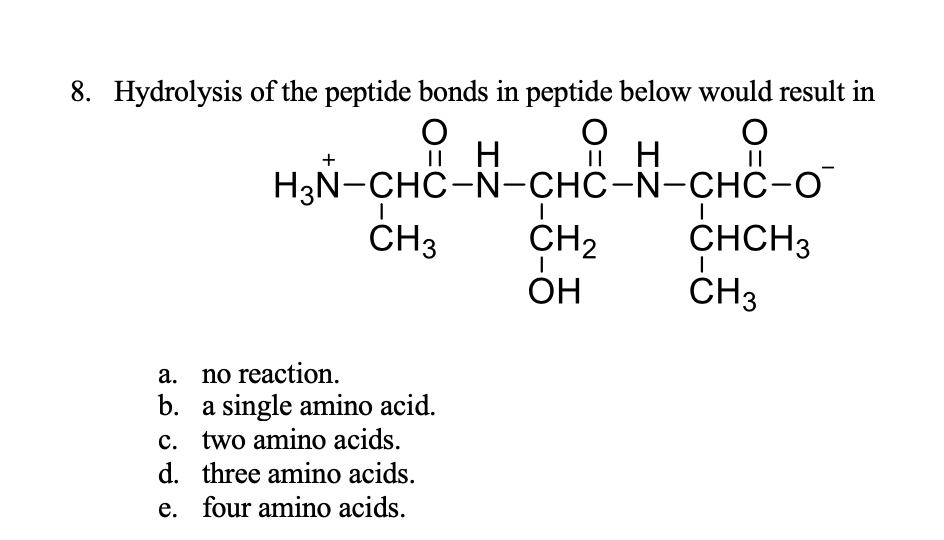 8. Hydrolysis of the peptide bonds in peptide below would result in
Пн
НзN-CHC-N-CHC-N-CНС-о
CH2
Он
СНCH3
ČH3
CH3
a.
no reaction.
b. a single amino acid.
c. two amino acids.
d. three amino acids.
e. four amino acids.
