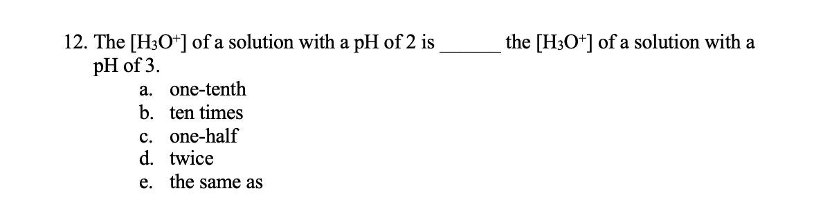 12. The [H3O*] of a solution with a pH of 2 is
pH of 3.
the [H3O+] of a solution with a
a. one-tenth
b. ten times
c. one-half
d. twice
e. the same as
