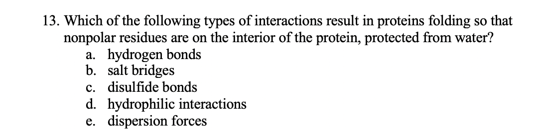 13. Which of the following types of interactions result in proteins folding so that
nonpolar residues are on the interior of the protein, protected from water?
a. hydrogen bonds
b. salt bridges
c. disulfide bonds
d. hydrophilic interactions
e. dispersion forces
