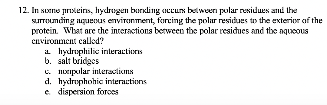 12. In some proteins, hydrogen bonding occurs between polar residues and the
surrounding aqueous environment, forcing the polar residues to the exterior of the
protein. What are the interactions between the polar residues and the aqueous
environment called?
a. hydrophilic interactions
b. salt bridges
c. nonpolar interactions
d. hydrophobic interactions
e. dispersion forces
