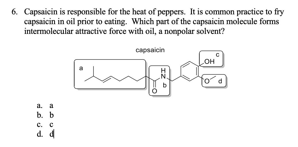 6. Capsaicin is responsible for the heat of peppers. It is common practice to fry
capsaicin in oil prior to eating. Which part of the capsaicin molecule forms
intermolecular attractive force with oil, a nonpolar solvent?
capsaicin
Но
a.
a
b. b
c.
d. d
