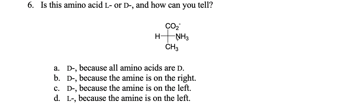 6. Is this amino acid L- or D-, and how can you tell?
Н
-ŅH3
CH3
a. D-, because all amino acids are D.
b. D-, because the amine is on the right.
c. D-, because the amine is on the left.
d. L-, because the amine is on the left.
