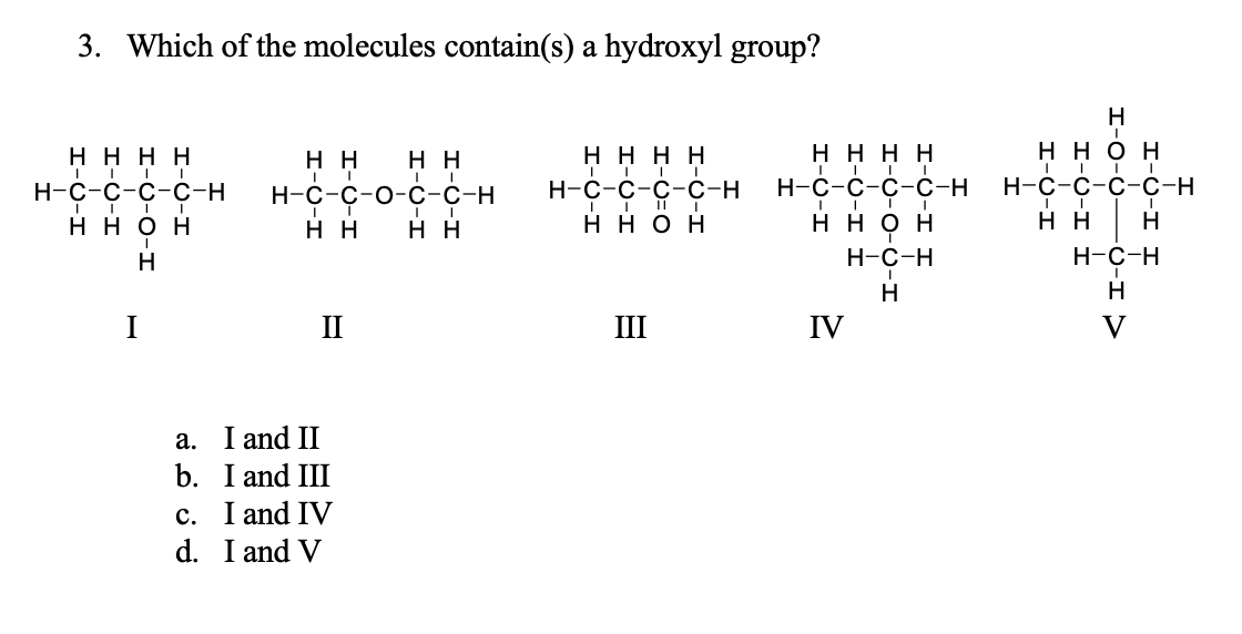 3.
Which of the molecules contain(s) a hydroxyl group?
Н
нннн
нн
нн
нннн
нннн
ннон
Н-с-с-с-с-н
H-C-C-O-c-C-H
Н-с-с-с-с-н
н-С-с-с-с-н
Н-с-с-с-с-н
ннон
нн
нн
ннон
ннон
нн
Н
Н
Н-с-н
Н-с-н
н
Н
I
П
III
IV
a. I and II
b. I and III
c. I and IV
d. I and V
