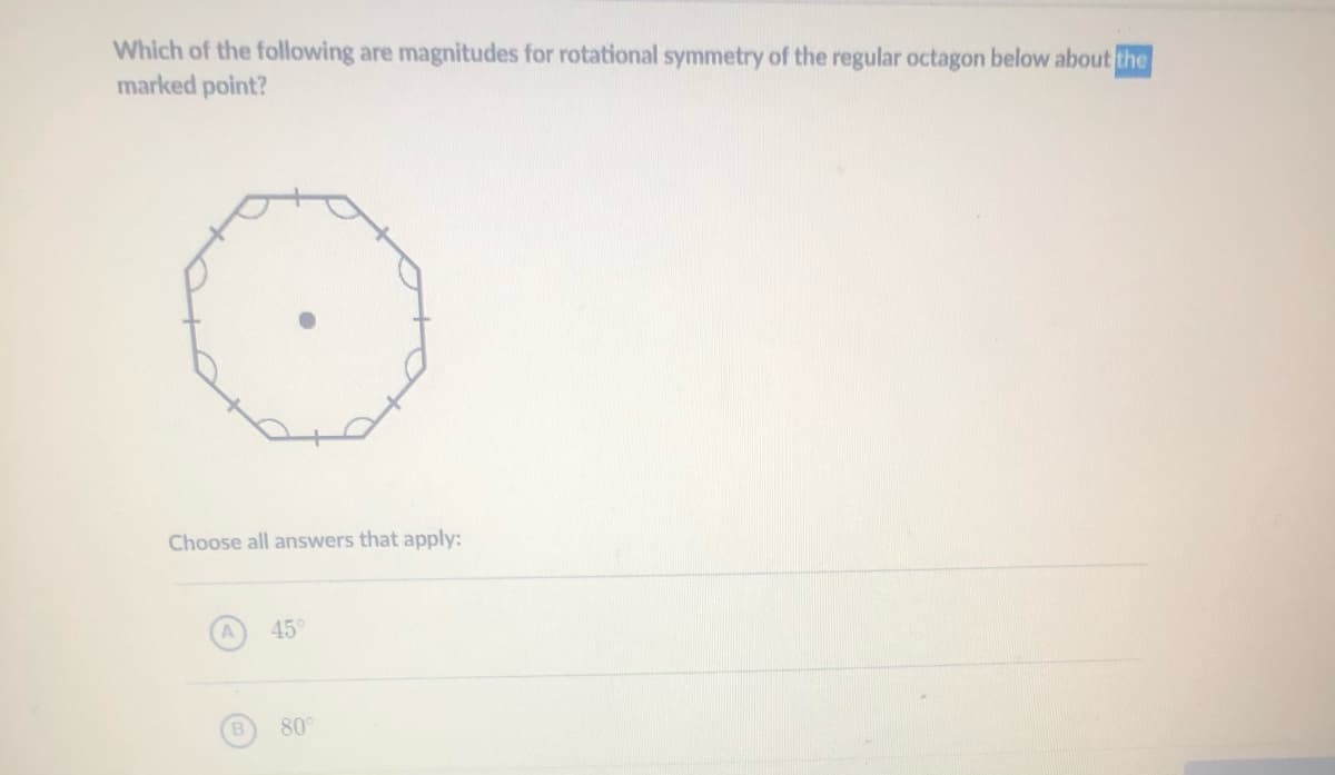 Which of the following are magnitudes for rotational symmetry of the regular octagon below about the
marked point?
Choose all answers that apply:
45
80
