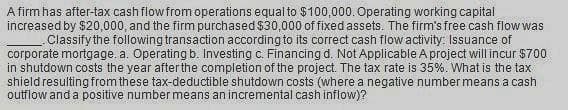 A firm has after-tax cash flow from operations equal to $100,000. Operating working capital
increased by $20,000, and the firm purchased $30,000 of fixed assets. The firm's free cash flow was
Classify the following transaction according to its correct cash flow activity: Issuance of
corporate mortgage. a. Operating b. Investing c. Financing d. Not Applicable A project will incur $700
in shutdown costs the year after the completion of the project. The tax rate is 35%. What is the tax
shield resulting from these tax-deductible shutdown costs (where a negative number means a cash
outflow and a positive number means an incremental cash inflow)?