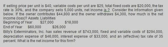 If selling price per unit is $40, variable costs per unit are $25, total fixed costs are $20,000, the tax
rate is 30%, and the company sells 5,000 units, net income is? Consider the information given
below. If the owner contributes $44,800 and the owner withdraws $4,300, how much is the net
income (loss)? Assets Liabilities
Beginning of Year
End of Year
$27,000
$18,000
$60,000
$26,000
Billy's Exterminators, Inc. has sales revenue of $743,000, fixed and variable costs of $294,000,
depreciation expense of $46,000, interest expense of $33,000, and an (effective) tax rate of 35
percent. What is the net income for this firm?