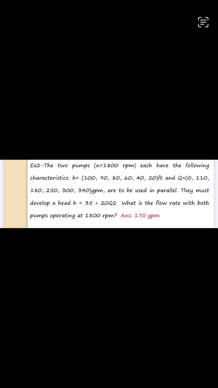 Ex2-The two pumps (n=1800 rpm) each have the following
characteristics: h= (100, 90o, 80, 60, 40, 20)ft and Q=(0, 110,
180, 250, 30o, 340)gpm, are to be used in parallel. They must
develop a head h = 35 + 2OQ2 What is the flow rate with both
pumps operating at 1800 rpm? Ans: 170 gpm
