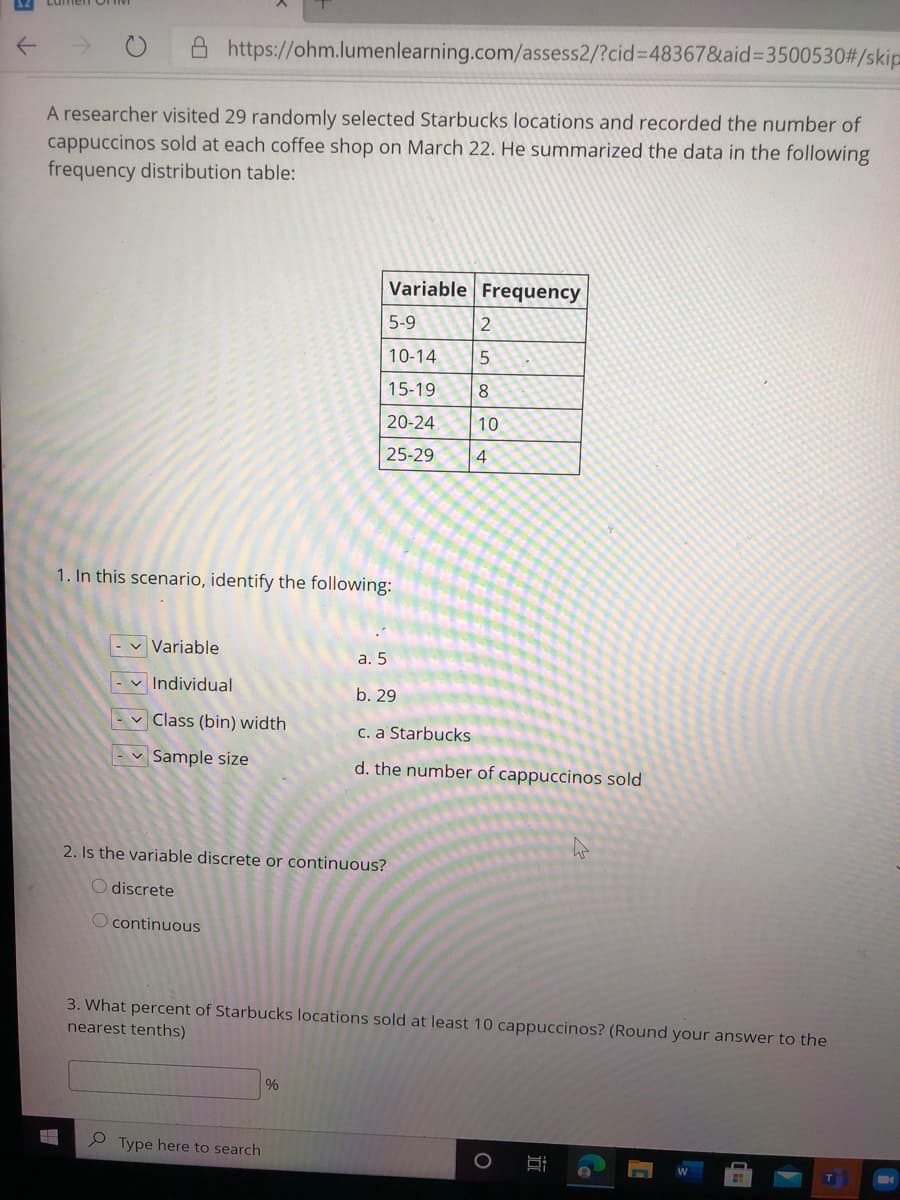 A https://ohm.lumenlearning.com/assess2/?cid%3D48367&aid%33500530#/skip
A researcher visited 29 randomly selected Starbucks locations and recorded the number of
cappuccinos sold at each coffee shop on March 22. He summarized the data in the following
frequency distribution table:
Variable Frequency
5-9
2
10-14
15-19
8
20-24
10
25-29
4
1. In this scenario, identify the following:
v Variable
a. 5
-v Individual
b. 29
v Class (bin) width
C. a Starbucks
- v Sample size
d. the number of cappuccinos sold
2. Is the variable discrete or continuous?
O discrete
O continuous
3. What percent of Starbucks locations sold at least 10 cappuccinos? (Round your answer to the
nearest tenths)
%
P Type here to search
近
