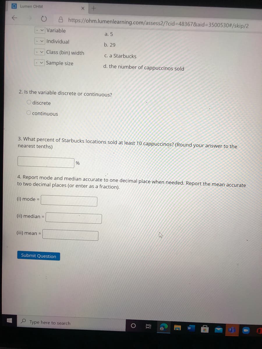 O Lumen OHM
A https://ohm.lumenlearning.com/assess2/?cid%3D48367&aid%33500530#/skip/2
- v Variable
a. 5
- v Individual
b. 29
v Class (bin) width
C. a Starbucks
v Sample size
d. the number of cappuccinos sold
2. Is the variable discrete or continuous?
O discrete
O continuous
3. What percent of Starbucks locations sold at least 10 cappuccinos? (Round your answer to the
nearest tenths)
4. Report mode and median accurate to one decimal place when needed. Report the mean accurate
to two decimal places (or enter as a fraction).
(i) mode =
(ii) median =
(iii) mean =
Submit Question
P Type here to search
近
