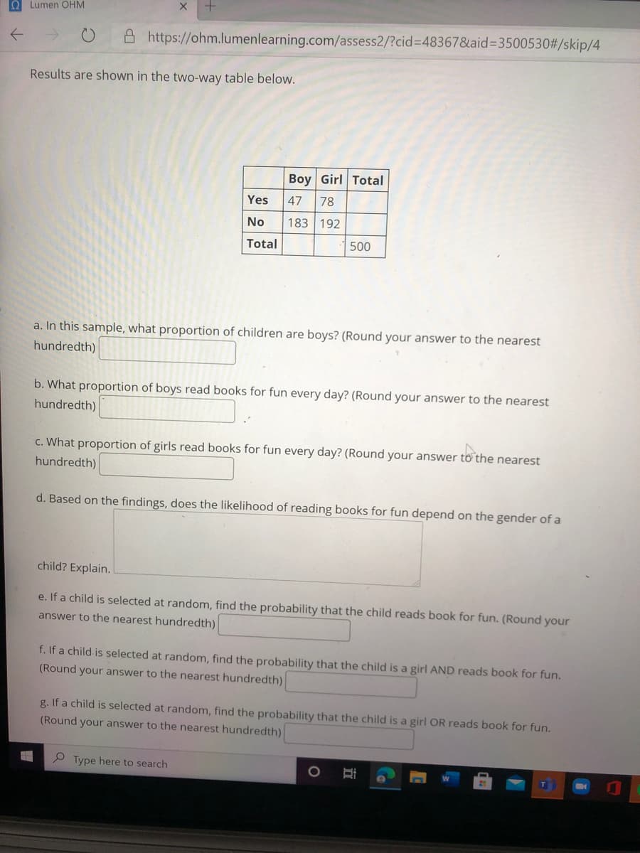 O Lumen OHM
A https://ohm.lumenlearning.com/assess2/?cid%3D48367&aid=3500530#/skip/4
Results are shown in the two-way table below.
Boy Girl Total
Yes
47
78
No
183 192
Total
500
a. In this sample, what proportion of children are boys? (Round your answer to the nearest
hundredth)
b. What proportion of boys read books for fun every day? (Round your answer to the nearest
hundredth)
c. What proportion of girls read books for fun every day? (Round your answer tôo the nearest
hundredth)
d. Based on the findings, does the likelihood of reading books for fun depend on the gender of a
child? Explain.
e. If a child is selected at random, find the probability that the child reads book for fun. (Round your
answer to the nearest hundredth)
f. If a child is selected at random, find the probability that the child is a girl AND reads book for fun.
(Round your answer to the nearest hundredth)
g. If a child is selected at random, find the probability that the child is a girl OR reads book for fun.
(Round your answer to the nearest hundredth)
P Type here to search
立
